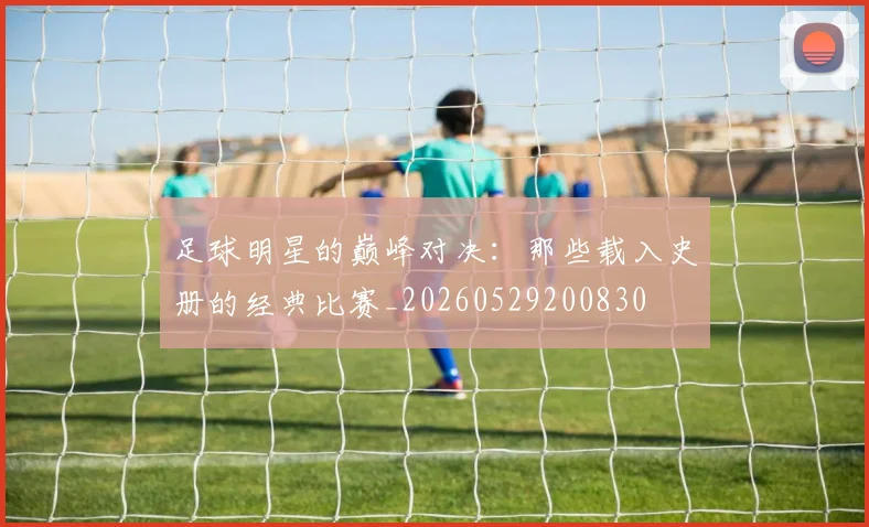 足球明星的巅峰对决：那些载入史册的经典比赛_20260529200830