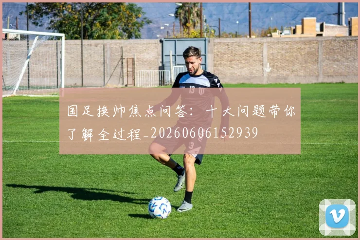 国足换帅焦点问答：十大问题带你了解全过程_20260606152939