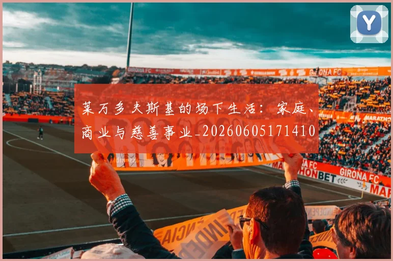 莱万多夫斯基的场下生活：家庭、商业与慈善事业_20260605171410