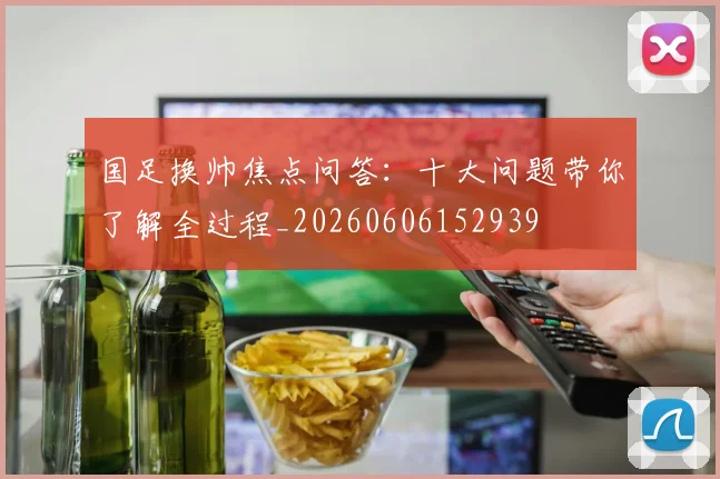 国足换帅焦点问答：十大问题带你了解全过程_20260606152939